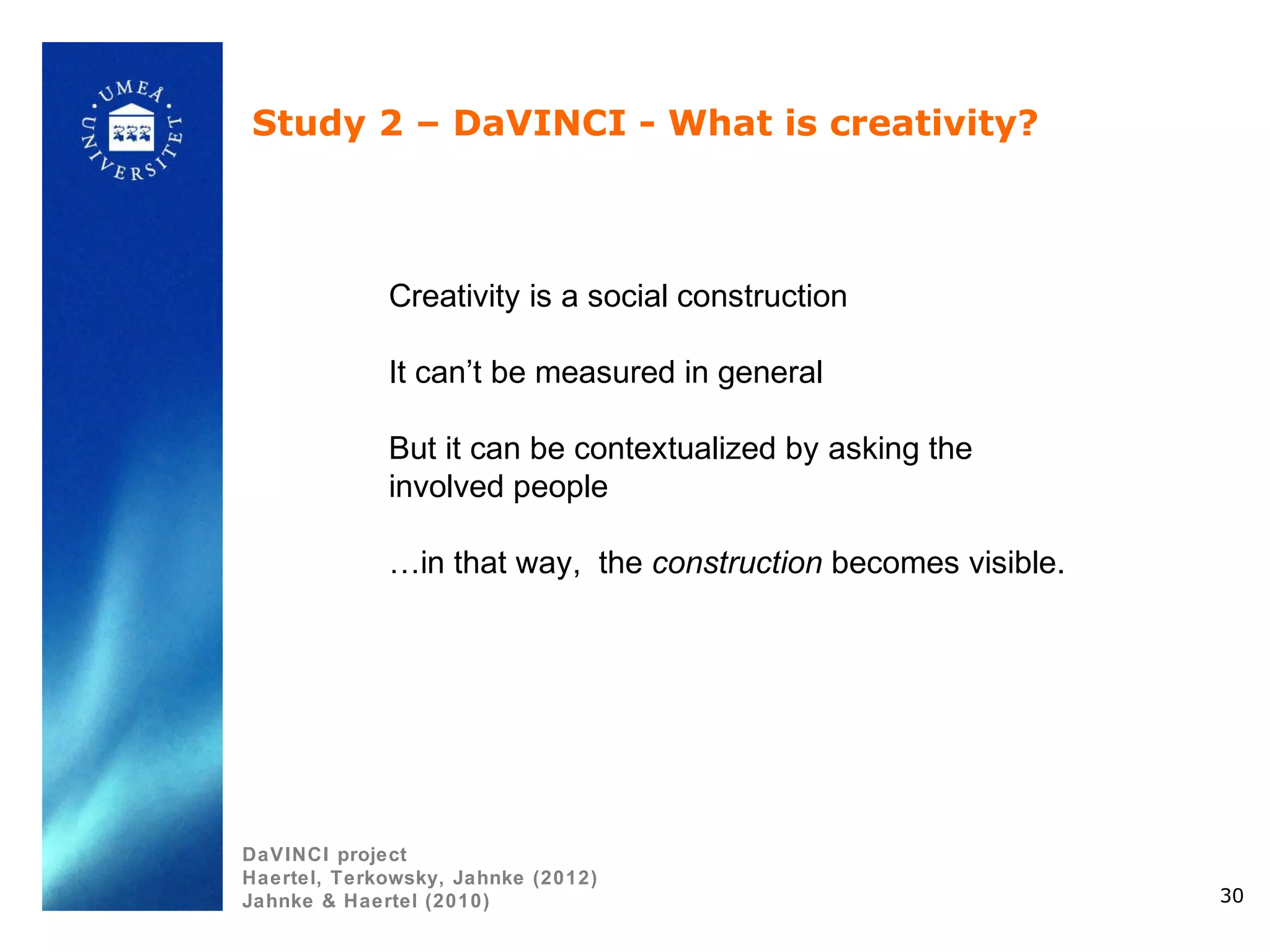 Study 2 – DaVINCI - What is creativity?



             Creativity is a social construction

             It can’t be measured in general

             But it can be contextualized by asking the
             involved people

             …in that way, the construction becomes visible.




DaVINCI project
Haertel, Terkowsky, Jahnke (2012)
Jahnke & Haertel (2010)                                        30
 