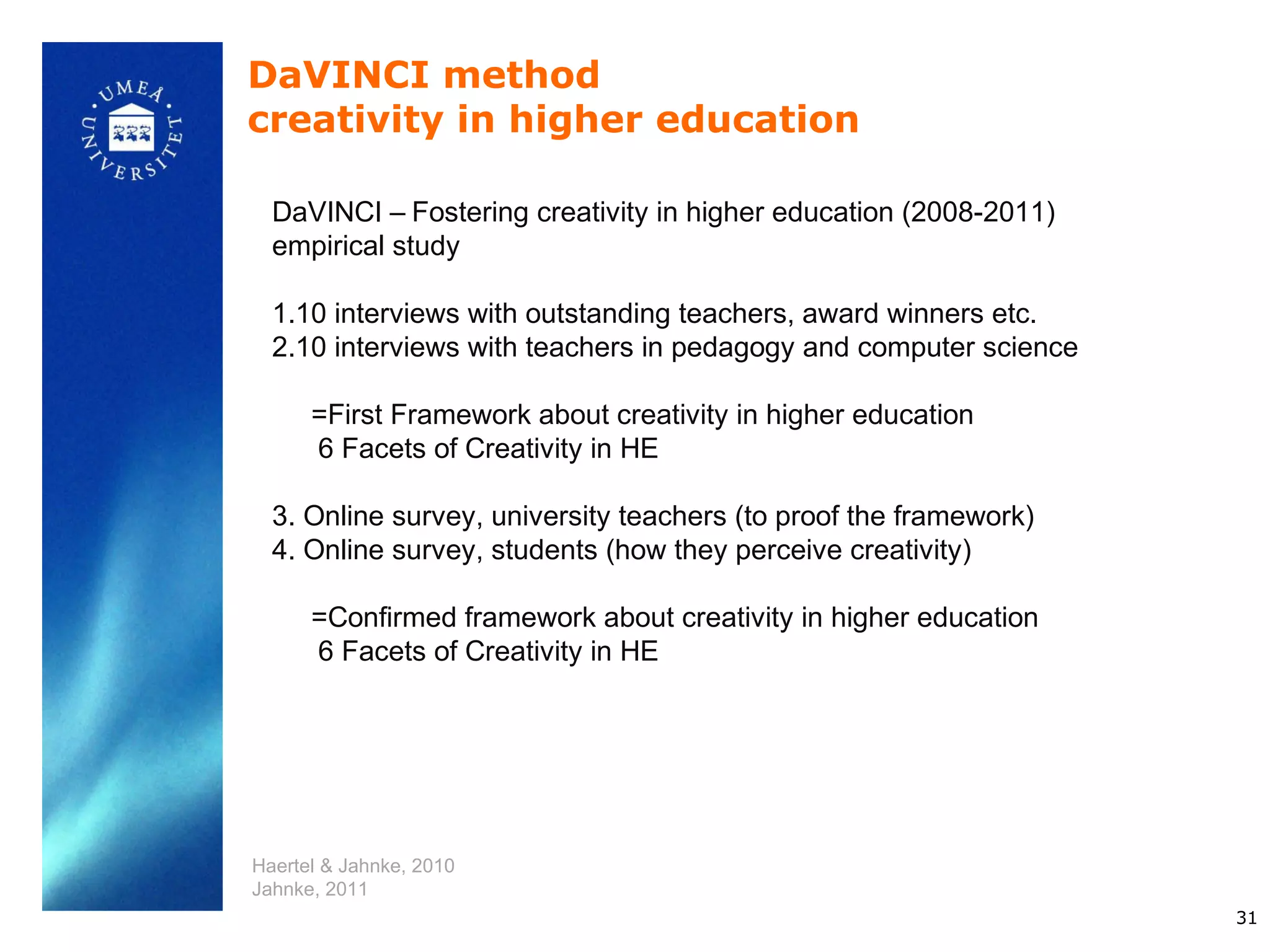 DaVINCI method
creativity in higher education

  DaVINCI – Fostering creativity in higher education (2008-2011)
  empirical study

  1.10 interviews with outstanding teachers, award winners etc.
  2.10 interviews with teachers in pedagogy and computer science

      =First Framework about creativity in higher education
      6 Facets of Creativity in HE

  3. Online survey, university teachers (to proof the framework)
  4. Online survey, students (how they perceive creativity)

      =Confirmed framework about creativity in higher education
      6 Facets of Creativity in HE




Haertel & Jahnke, 2010
Jahnke, 2011
                                                                   31
 