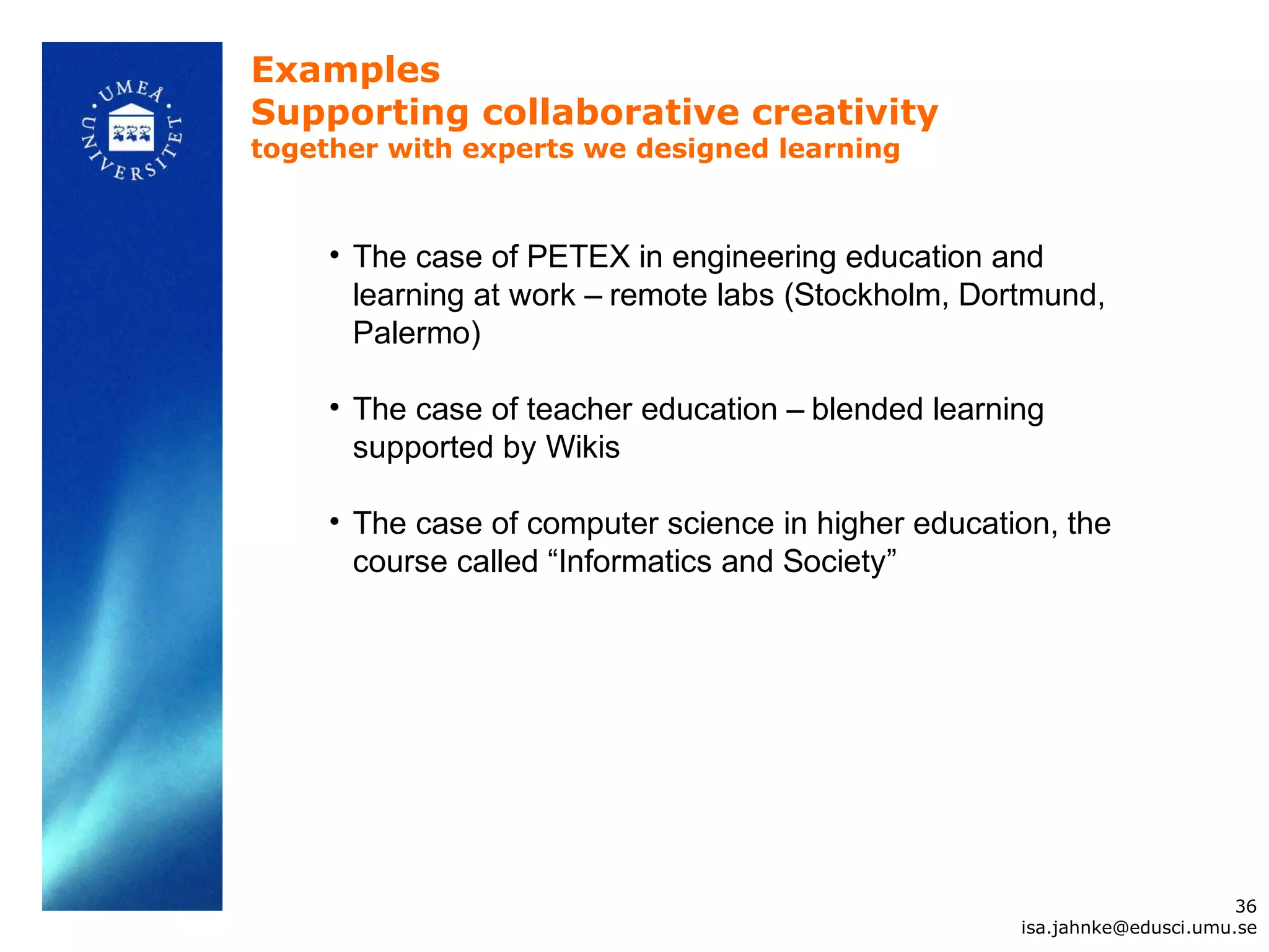 Examples
Supporting collaborative creativity
together with experts we designed learning



     • The case of PETEX in engineering education and
       learning at work – remote labs (Stockholm, Dortmund,
       Palermo)

     • The case of teacher education – blended learning
       supported by Wikis

     • The case of computer science in higher education, the
       course called “Informatics and Society”




                                                                           36
                                                     isa.jahnke@edusci.umu.se
 