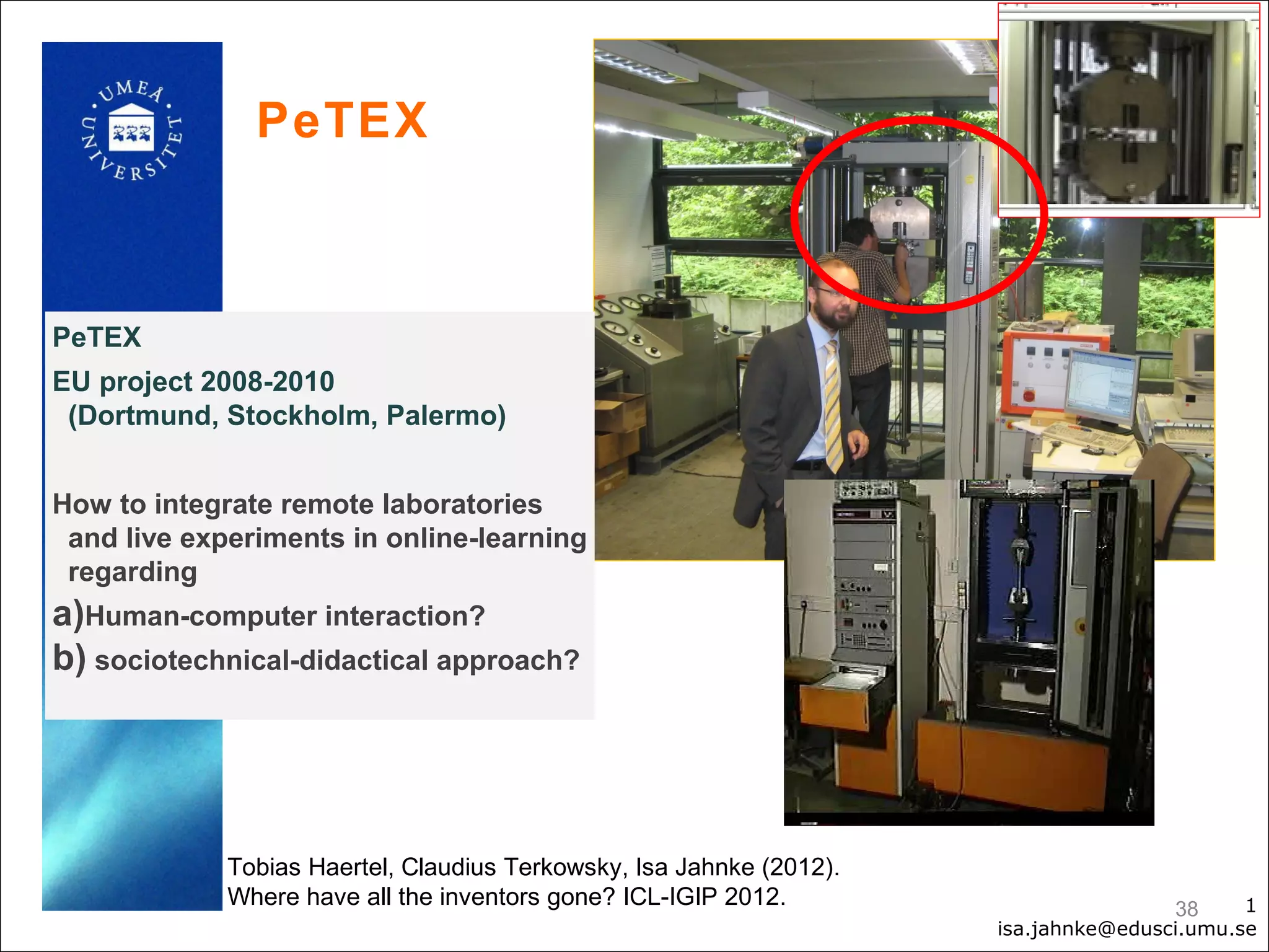 PeTEX



PeTEX
EU project 2008-2010
 (Dortmund, Stockholm, Palermo)


How to integrate remote laboratories
 and live experiments in online-learning
 regarding
a)Human-computer interaction?
b) sociotechnical-didactical approach?




             Tobias Haertel, Claudius Terkowsky, Isa Jahnke (2012).
             Where have all the inventors gone? ICL-IGIP 2012.                        38     1
                                                                      isa.jahnke@edusci.umu.se
 