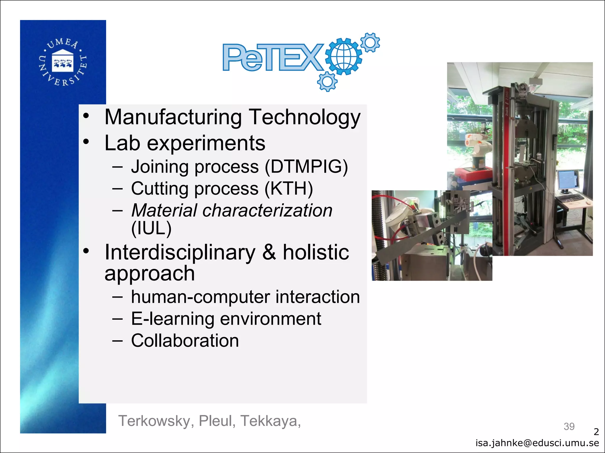 • Manufacturing Technology
• Lab experiments
   – Joining process (DTMPIG)
   – Cutting process (KTH)
   – Material characterization
     (IUL)
• Interdisciplinary & holistic
  approach
   – human-computer interaction
   – E-learning environment
   – Collaboration



    Terkowsky, Pleul, Tekkaya,                     39
                                                         2
                                  isa.jahnke@edusci.umu.se
 