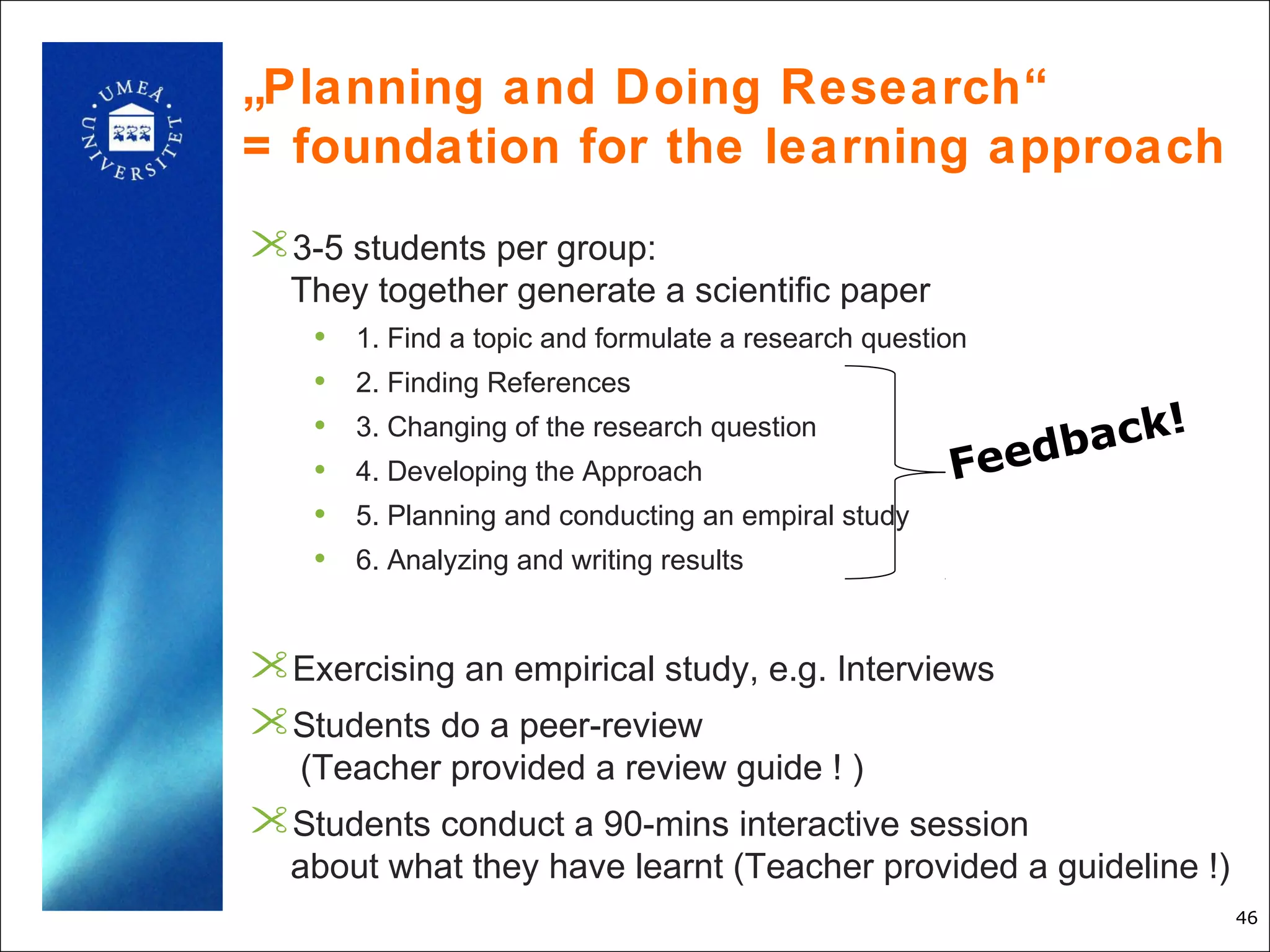„Planning and Doing Research“
= foundation for the learning approach
3-5 students per group:
  They together generate a scientific paper
   • 1. Find a topic and formulate a research question
   • 2. Finding References
                                                               !
   • 3. Changing of the research question
                                                          back
   • 4. Developing the Approach                      Feed
   • 5. Planning and conducting an empiral study
   • 6. Analyzing and writing results


Exercising an empirical study, e.g. Interviews
Students do a peer-review
   (Teacher provided a review guide ! )
Students conduct a 90-mins interactive session
  about what they have learnt (Teacher provided a guideline !)
                                                                   46
 