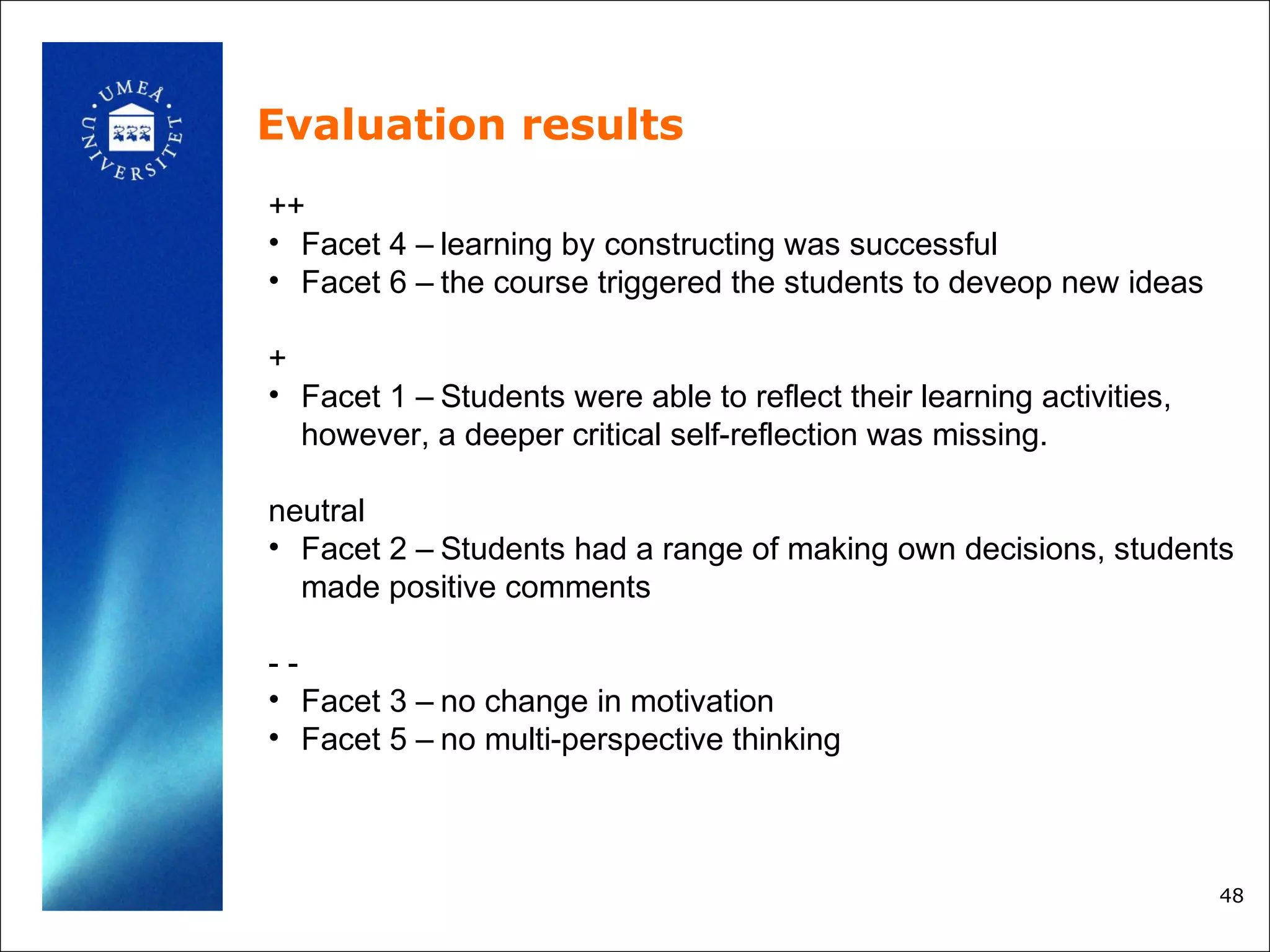 Evaluation results
++
• Facet 4 – learning by constructing was successful
• Facet 6 – the course triggered the students to deveop new ideas

+
• Facet 1 – Students were able to reflect their learning activities,
  however, a deeper critical self-reflection was missing.

neutral
• Facet 2 – Students had a range of making own decisions, students
  made positive comments

--
• Facet 3 – no change in motivation
• Facet 5 – no multi-perspective thinking



                                                                       48
 