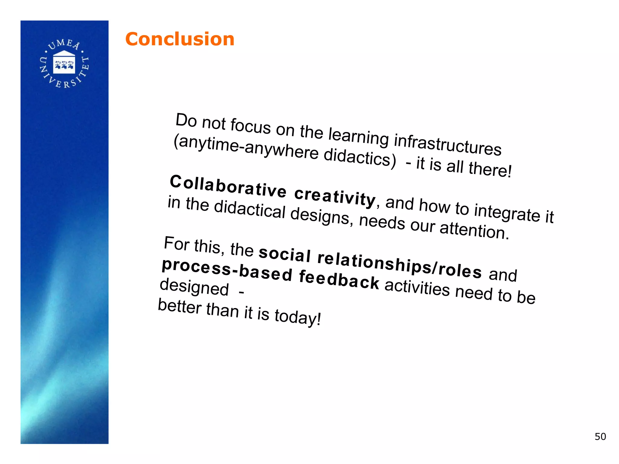 Conclusion



    Do not focus
                      on the learnin
    (anytime-any                          g infrastructu
                     where didac                           res
                                      tics) - it is a
                                                      ll there!
    C olla b ora t
                   iv e c re a tiv
   in the didacti                  i t y , a nd h ow
                   cal designs,                      to integrate it
                                    needs our att
                                                       ention.
   For this, the
                  s oc ia l re la
  p ro ce ss - b a                tio ns h ip s/ r
                   s e d fe e db a                  o l e s and
  designed -                         c k activities
                                                     need to be
  better than it
                  is today!




                                                                       50
 