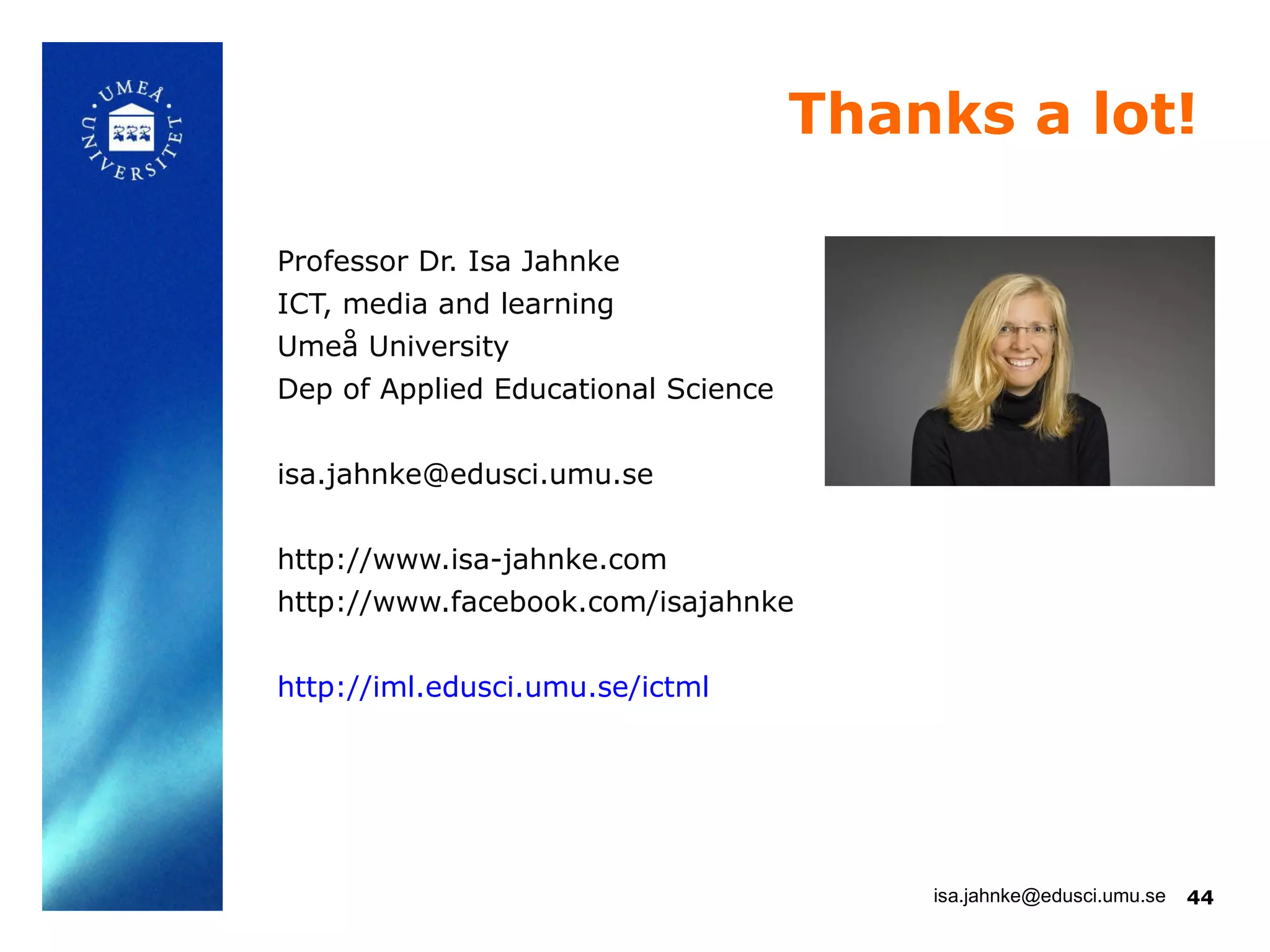 Thanks a lot!

Professor Dr. Isa Jahnke
ICT, media and learning
Umeå University
Dep of Applied Educational Science


isa.jahnke@edusci.umu.se


http://www.isa-jahnke.com
http://www.facebook.com/isajahnke


http://iml.edusci.umu.se/ictml




                                         isa.jahnke@edusci.umu.se   44
 
