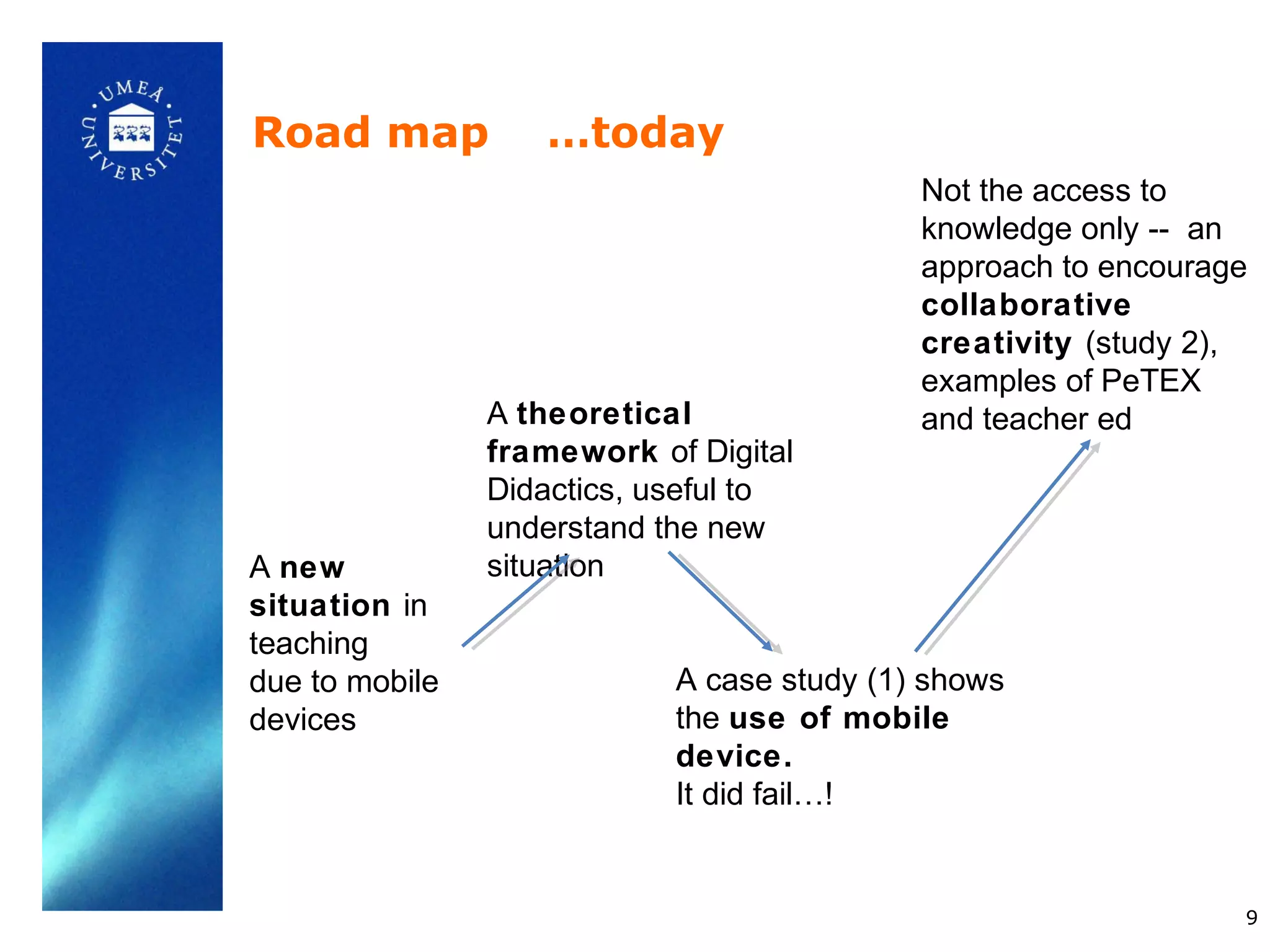 Road map           …today
                                            Not the access to
                                            knowledge only -- an
                                            approach to encourage
                                            collaborative
                                            creativity (study 2),
                                            examples of PeTEX
                A theoretical               and teacher ed
                framework of Digital
                Didactics, useful to
                understand the new
A new           situation
situation in
teaching
due to mobile               A case study (1) shows
devices                     the use of mobile
                            device.
                            It did fail…!


                                                                9
 