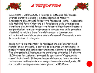 L’INIZIATIVASi è svolta il 28/09/2009 a Palazzo di Città una conferenza stampa durante la quale il Sindaco Domenico Mennitti, l’Assessore alle Attività Produttive Francesco Renna, l’Assessore alla Mobilità Paolo Chiantera e il Presidente della Commissione consiliare alle Attività Produttive Roberto Rizzo hanno illustrato nei particolari le iniziative promosse in occasione delle prossime festività natalizie a beneficio del comparto commerciale cittadino ed in collaborazione con la Camera di Commercio e con le associazioni di categoria.Tra le novità più importanti la realizzazione del “Mercatino di Natale” che si svolgerà, a partire da domenica 29 novembre, in piazza Vittoria che sarà opportunamente illuminata e addobbata fino al 6 gennaio. L’inaugurazione avrà luogo domenica 29 alle ore 18.00 e per l’occasione si svolgerà lo spettacolo “Cappuccetto rosso”, ispirato alla fiaba più famosa del mondo, in una versione teatrale molto divertente e scenograficamente coinvolgente. Gli spettacoli si susseguiranno fino al giorno dell’Epifania.