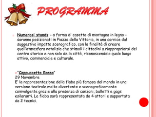 PROGRAMMANumerosi stands- a forma di casetta di montagna in legno - saranno posizionati in Piazza della Vittoria, in una cornice dal suggestivo impatto scenografico, con la finalità di creare quell’atmosfera natalizia che stimoli i cittadini a riappropriarsi del centro storico e non solo della città, riconoscendolo quale luogo attivo, commerciale e culturale.