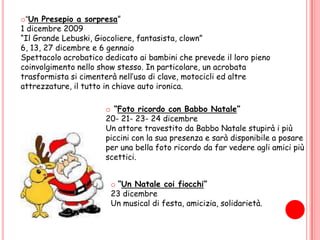 “Cappuccetto Rosso” 29 NovembreE’ la rappresentazione della fiaba più famosa del mondo in una versione teatrale molto divertente e scenograficamente coinvolgente grazie alla presenza di canzoni, balletti e gagsesilaranti. La fiaba sarà rappresentata da 4 attori e supportata da 2 tecnici. “Un Presepio a sorpresa”1 dicembre 2009 “Il Grande Lebuski, Giocoliere, fantasista, clown” 6, 13, 27 dicembre e 6 gennaioSpettacolo acrobatico dedicato ai bambini che prevede il loro pieno coinvolgimento nello show stesso. In particolare, un acrobata trasformista si cimenterà nell’uso di clave, motocicli ed altre attrezzature, il tutto in chiave auto ironica.