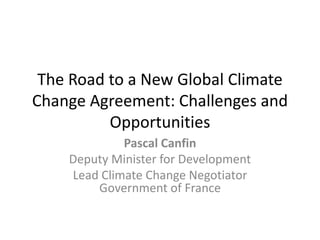 The Road to a New Global Climate
Change Agreement: Challenges and
Opportunities
Pascal Canfin
Deputy Minister for Development
Lead Climate Change Negotiator
Government of France
 