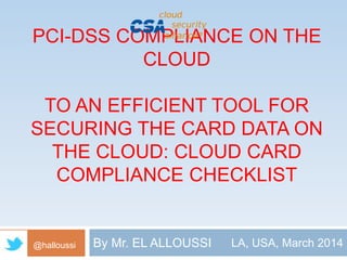 PCI-DSS COMPLIANCE ON THE 
CLOUD 
TO AN EFFICIENT TOOL FOR 
SECURING THE CARD DATA ON 
THE CLOUD: CLOUD CARD 
COMPLIANCE CHECKLIST 
@halloussi By Mr. EL ALLOUSSI LA, USA, March 2014 
 