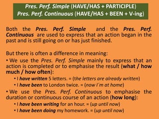 Pres. Perf. Simple (HAVE/HAS + PARTICIPLE)
    Pres. Perf. Continuous (HAVE/HAS + BEEN + V-ing)

Both the Pres. Perf. Simple              and the Pres. Perf.
Continuous are used to express that an action began in the
past and is still going on or has just finished.

But there is often a difference in meaning:
• We use the Pres. Perf. Simple mainly to express that an
action is completed or to emphasise the result (what / how
much / how often):
   • I have written 5 letters. = (the letters are already written)
   • I have been to London twice. = (now I´m at home)
• We use the Pres. Perf. Continuous to emphasise the
duration or continuous course of an action (how long):
   • I have been writing for an hour. = (up until now)
   • I have been doing my homework. = (up until now)
 