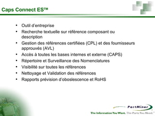 Caps Connect ES TM Outil d’entreprise Recherche textuelle sur référence composant ou description Gestion des références certifiées (CPL) et des fournisseurs approuvés (AVL) Accès à toutes les bases internes et externe (CAPS) Répertoire et Surveillance des Nomenclatures  Visibilité sur toutes les références Nettoyage et Validation des références  Rapports prévision d’oboslescence et RoHS 