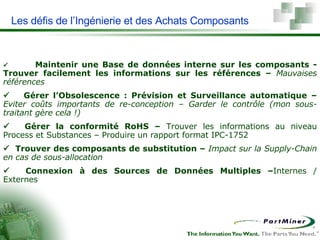 Les défis de l’Ingénierie et des Achats Composants     Maintenir une Base de données interne sur les composants - Trouver facilement les informations sur les références –  Mauvaises références           Gérer l’Obsolescence : Prévision et Surveillance automatique  –  Eviter coûts importants de re-conception – Garder le contrôle (mon sous-traitant gère cela !)         Gérer la conformité RoHS –  Trouver les informations au niveau Process et Substances – Produire un rapport format IPC-1752      Trouver des c omposants de substitution –  Impact sur la Supply-Chain en cas de sous-allocation          Connexion à des Sources de Données Multiples  – Internes / Externes 