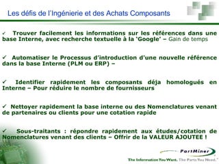 Les défis de l’Ingénierie et des Achats Composants         Trouver facilement les informations sur les références dans une base Interne, avec recherche textuelle à la ‘Google’ –  Gain de temps         Automatiser le Processus d’introduction d’une nouvelle référence dans la base Interne (PLM ou ERP)  –         Identifier rapidement les composants déja homologués en Interne – Pour réduire le nombre de fournisseurs          Nettoyer rapidement la base interne ou des Nomenclatures venant de partenaires ou clients pour une cotation rapide         Sous-traitants : répondre rapidement aux études/cotation de Nomenclatures venant des clients – Offrir de la VALEUR AJOUTEE ! 