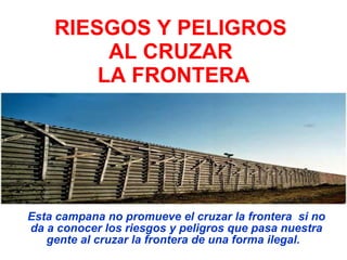 RIESGOS Y PELIGROS AL CRUZAR  LA FRONTERA Esta campana no promueve el cruzar la frontera  si no da a conocer los riesgos y peligros que pasa nuestra gente al cruzar la frontera de una forma ilegal.   