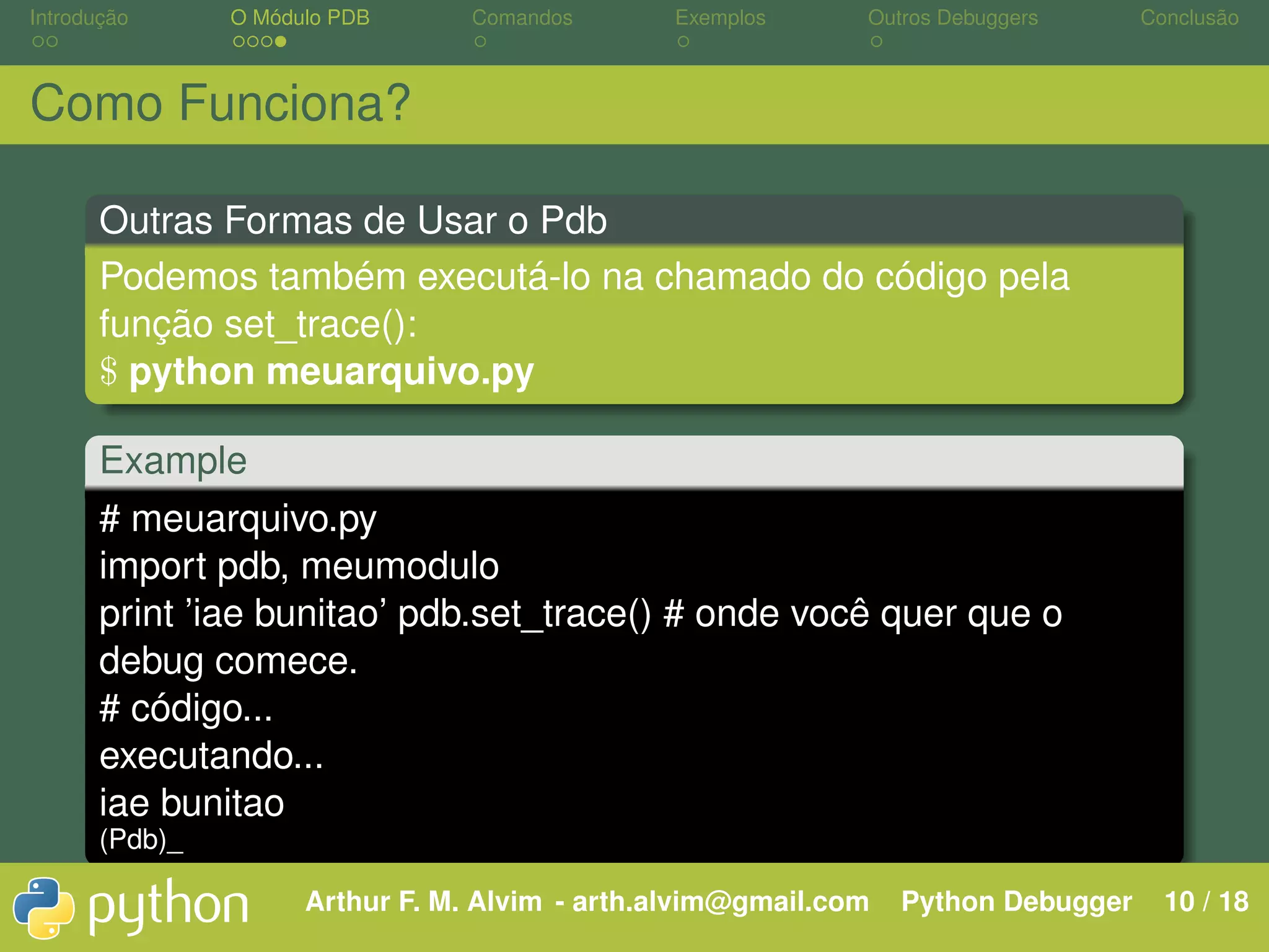 Introdução O Módulo PDB Comandos Exemplos Outros Debuggers Conclusão Como Funciona? Outras Formas de Usar o Pdb Podemos também executá-lo na chamado do código pela função set_trace(): $ python meuarquivo.py Example # meuarquivo.py import pdb, meumodulo print ’iae bunitao’ pdb.set_trace() # onde você quer que o debug comece. # código... executando... iae bunitao (Pdb)_ Arthur F. M. Alvim - arth.alvim@gmail.com Python Debugger 10 / 18 