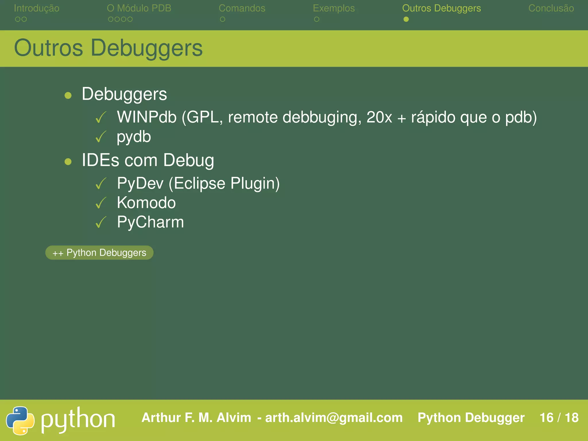 Introdução O Módulo PDB Comandos Exemplos Outros Debuggers Conclusão Outros Debuggers • Debuggers WINPdb (GPL, remote debbuging, 20x + rápido que o pdb) pydb • IDEs com Debug PyDev (Eclipse Plugin) Komodo PyCharm ++ Python Debuggers Arthur F. M. Alvim - arth.alvim@gmail.com Python Debugger 16 / 18 