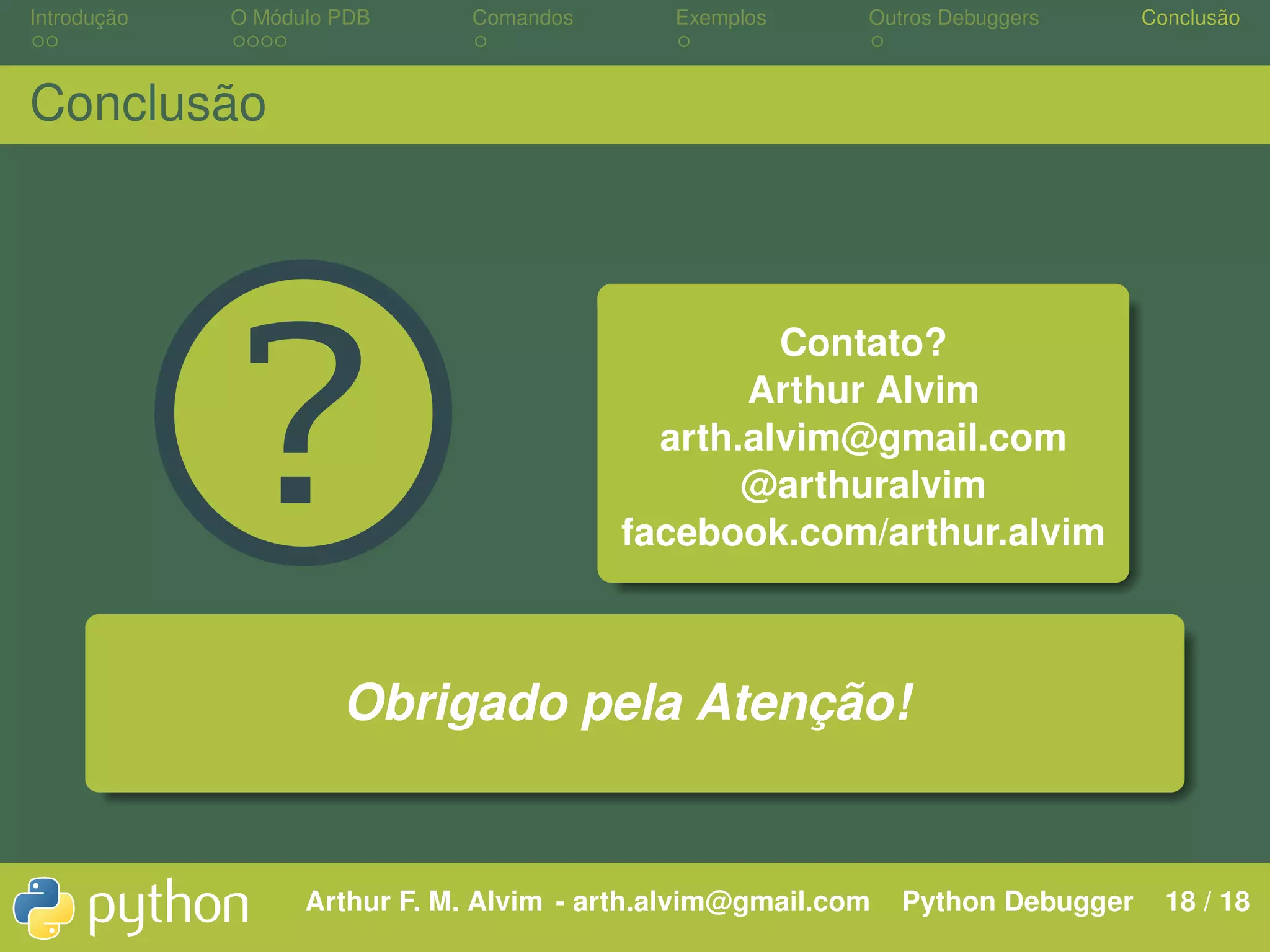 Introdução O Módulo PDB Comandos Exemplos Outros Debuggers Conclusão Conclusão ? Contato? Arthur Alvim arth.alvim@gmail.com @arthuralvim facebook.com/arthur.alvim Obrigado pela Atenção! Arthur F. M. Alvim - arth.alvim@gmail.com Python Debugger 18 / 18 