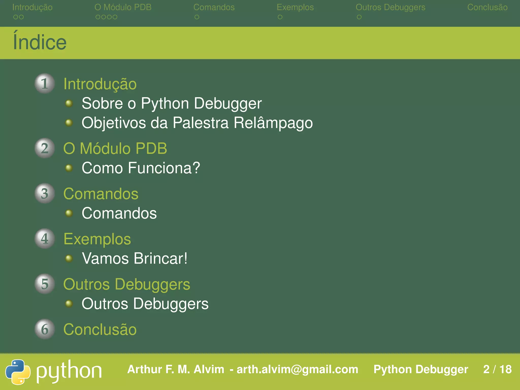 Introdução O Módulo PDB Comandos Exemplos Outros Debuggers Conclusão Índice 1 Introdução Sobre o Python Debugger Objetivos da Palestra Relâmpago 2 O Módulo PDB Como Funciona? 3 Comandos Comandos 4 Exemplos Vamos Brincar! 5 Outros Debuggers Outros Debuggers 6 Conclusão Arthur F. M. Alvim - arth.alvim@gmail.com Python Debugger 2 / 18 
