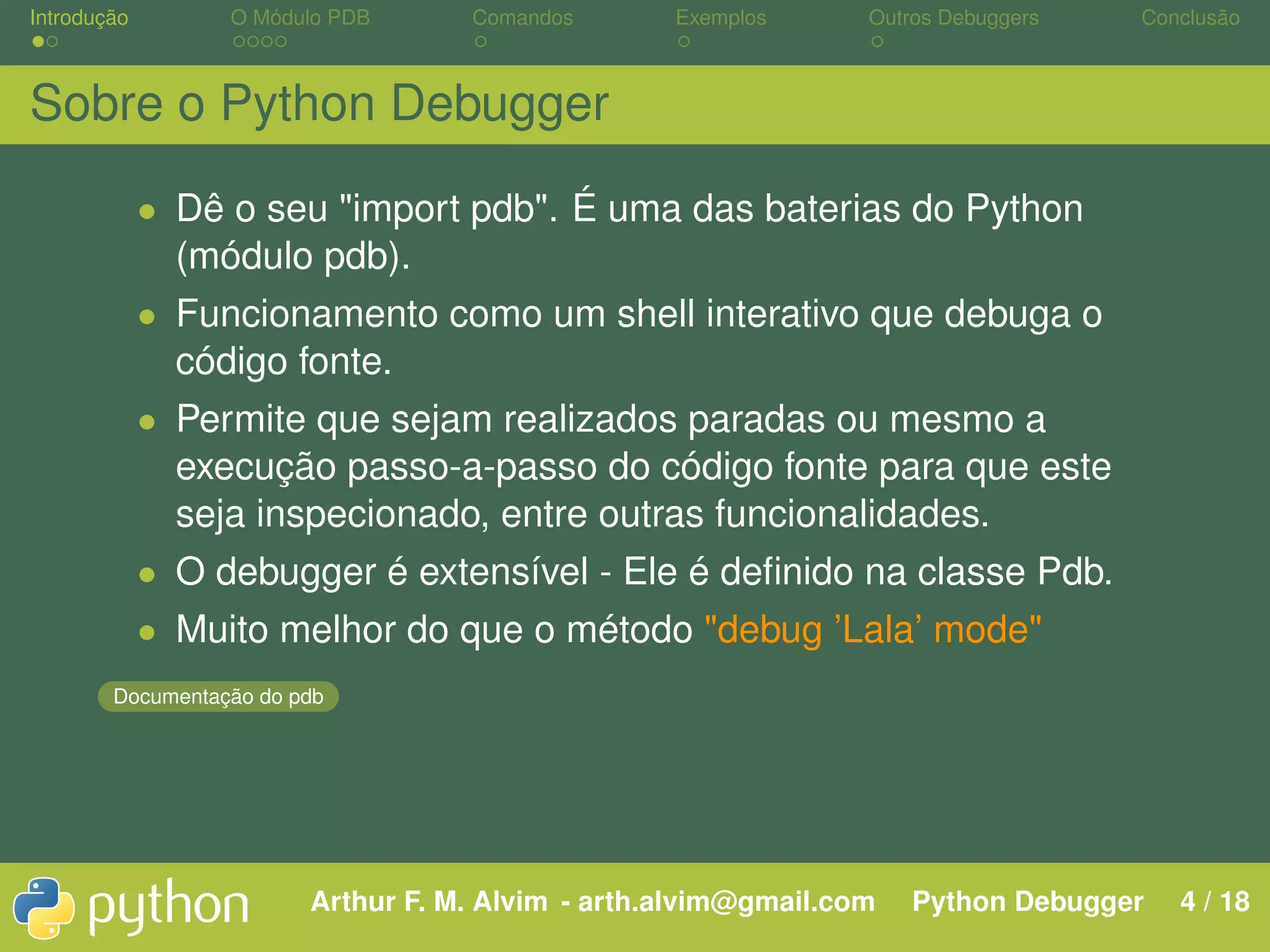 Introdução O Módulo PDB Comandos Exemplos Outros Debuggers Conclusão Sobre o Python Debugger • Dê o seu "import pdb". É uma das baterias do Python (módulo pdb). • Funcionamento como um shell interativo que debuga o código fonte. • Permite que sejam realizados paradas ou mesmo a execução passo-a-passo do código fonte para que este seja inspecionado, entre outras funcionalidades. • O debugger é extensível - Ele é deﬁnido na classe Pdb. • Muito melhor do que o método "debug ’Lala’ mode" Documentação do pdb Arthur F. M. Alvim - arth.alvim@gmail.com Python Debugger 4 / 18 
