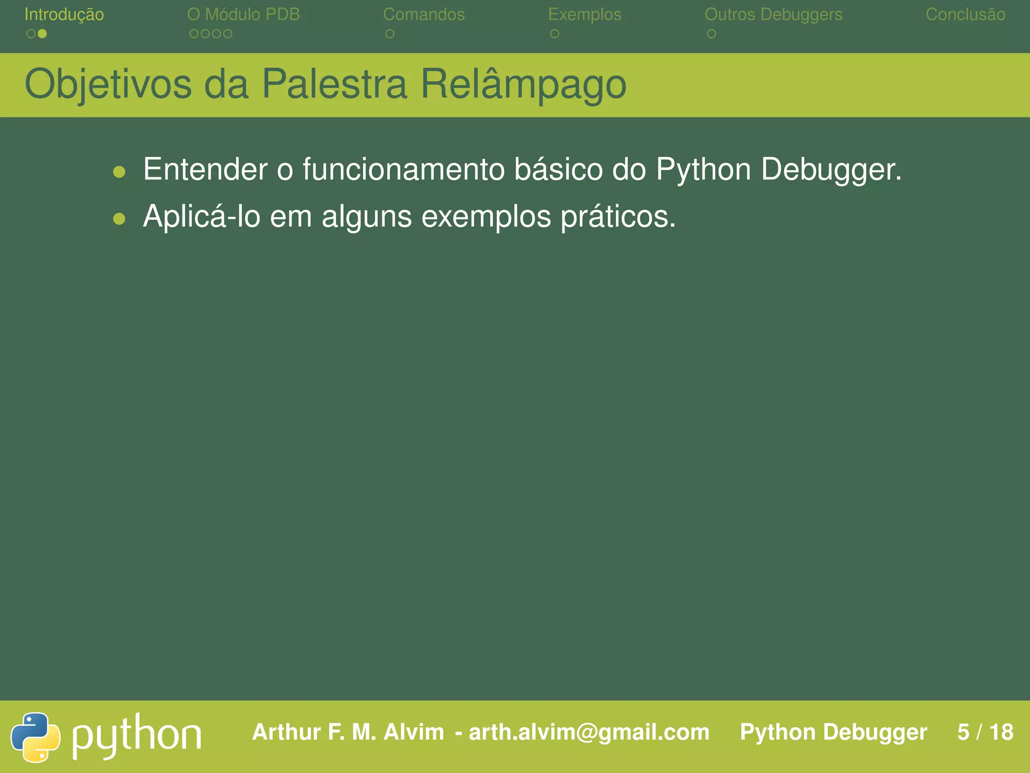 Introdução O Módulo PDB Comandos Exemplos Outros Debuggers Conclusão Objetivos da Palestra Relâmpago • Entender o funcionamento básico do Python Debugger. • Aplicá-lo em alguns exemplos práticos. Arthur F. M. Alvim - arth.alvim@gmail.com Python Debugger 5 / 18 