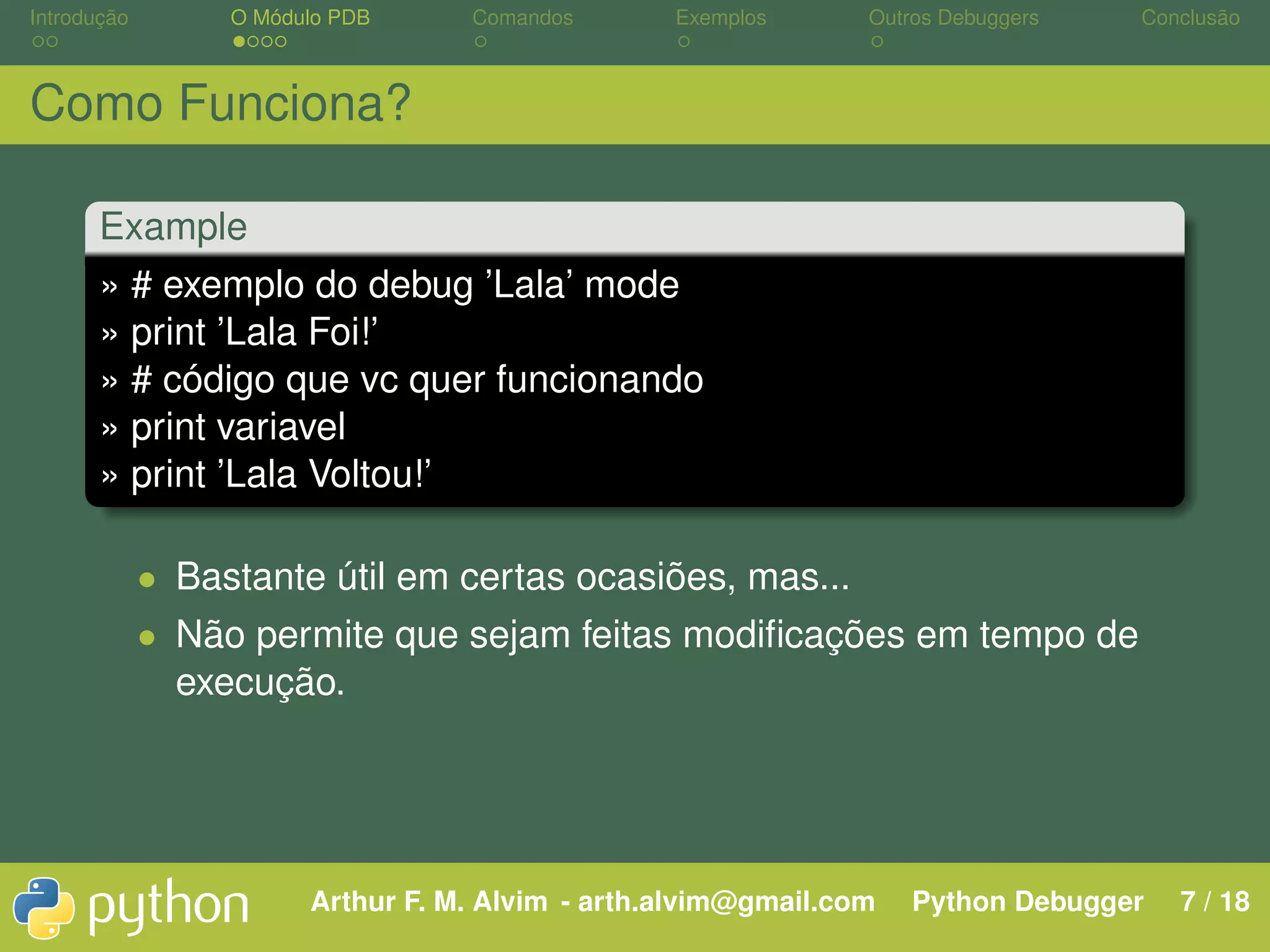 Introdução O Módulo PDB Comandos Exemplos Outros Debuggers Conclusão Como Funciona? Example » # exemplo do debug ’Lala’ mode » print ’Lala Foi!’ » # código que vc quer funcionando » print variavel » print ’Lala Voltou!’ • Bastante útil em certas ocasiões, mas... • Não permite que sejam feitas modiﬁcações em tempo de execução. Arthur F. M. Alvim - arth.alvim@gmail.com Python Debugger 7 / 18 