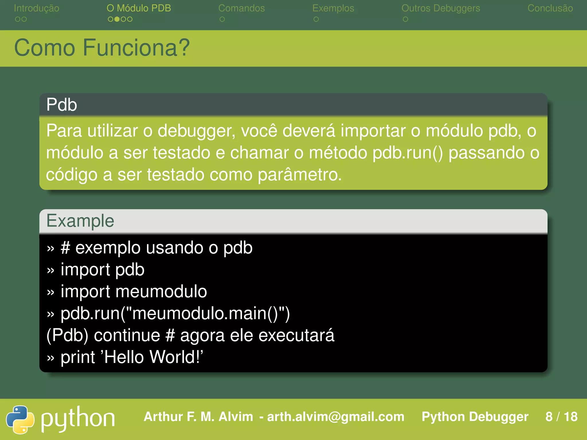 Introdução O Módulo PDB Comandos Exemplos Outros Debuggers Conclusão Como Funciona? Pdb Para utilizar o debugger, você deverá importar o módulo pdb, o módulo a ser testado e chamar o método pdb.run() passando o código a ser testado como parâmetro. Example » # exemplo usando o pdb » import pdb » import meumodulo » pdb.run("meumodulo.main()") (Pdb) continue # agora ele executará » print ’Hello World!’ Arthur F. M. Alvim - arth.alvim@gmail.com Python Debugger 8 / 18 