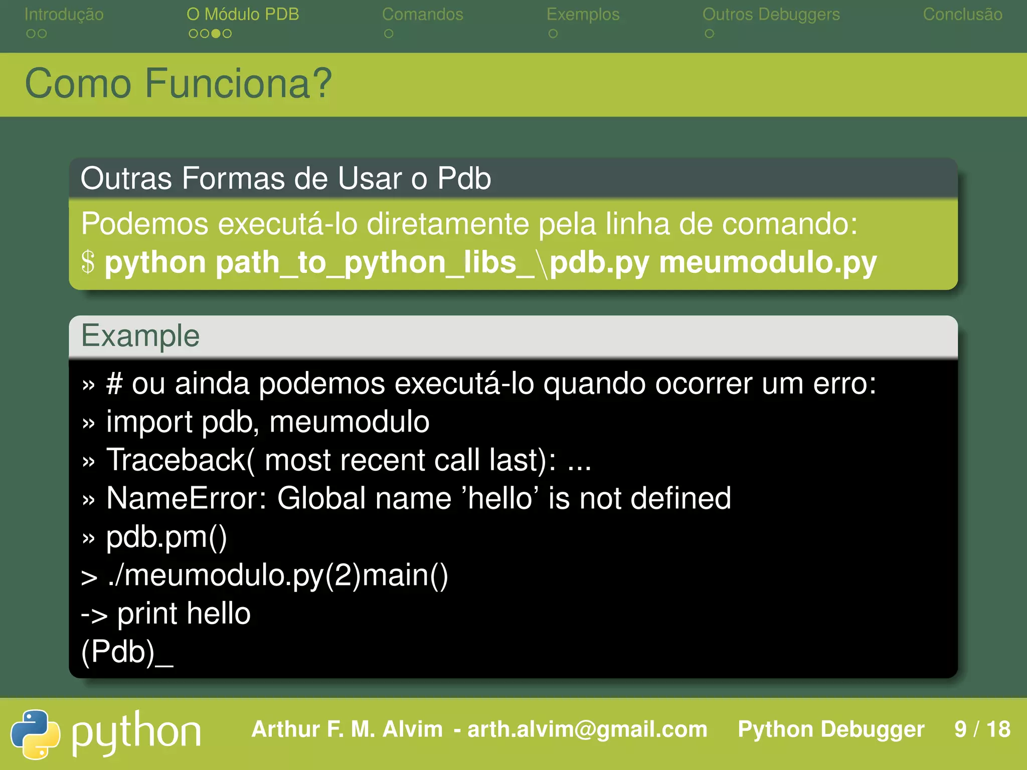 Introdução O Módulo PDB Comandos Exemplos Outros Debuggers Conclusão Como Funciona? Outras Formas de Usar o Pdb Podemos executá-lo diretamente pela linha de comando: $ python path_to_python_libs_pdb.py meumodulo.py Example » # ou ainda podemos executá-lo quando ocorrer um erro: » import pdb, meumodulo » Traceback( most recent call last): ... » NameError: Global name ’hello’ is not deﬁned » pdb.pm() > ./meumodulo.py(2)main() -> print hello (Pdb)_ Arthur F. M. Alvim - arth.alvim@gmail.com Python Debugger 9 / 18 