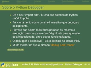 Introdução        O Módulo PDB      Comandos       Exemplos      Outros Debuggers   Conclusão



Sobre o Python Debugger

             • Dê o seu "import pdb". É uma das baterias do Python
               (módulo pdb).
             • Funcionamento como um shell interativo que debuga o
               código fonte.
             • Permite que sejam realizados paradas ou mesmo a
               execução passo-a-passo do código fonte para que este
               seja inspecionado, entre outras funcionalidades.
             • O debugger é extensível - Ele é deﬁnido na classe Pdb.
             • Muito melhor do que o método "debug ’Lala’ mode"
        Documentação do pdb




                         Arthur F. M. Alvim - arth.alvim@gmail.com   Python Debugger   4 / 18
 
