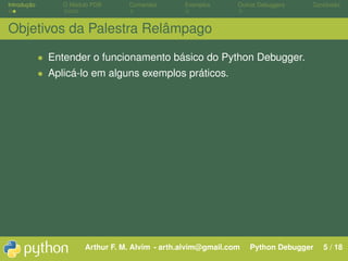 Introdução        O Módulo PDB     Comandos       Exemplos      Outros Debuggers   Conclusão



Objetivos da Palestra Relâmpago

             • Entender o funcionamento básico do Python Debugger.
             • Aplicá-lo em alguns exemplos práticos.




                        Arthur F. M. Alvim - arth.alvim@gmail.com   Python Debugger   5 / 18
 
