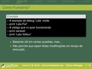 Introdução        O Módulo PDB     Comandos       Exemplos      Outros Debuggers   Conclusão



Como Funciona?

       Example
       » # exemplo do debug ’Lala’ mode
       » print ’Lala Foi!’
       » # código que vc quer funcionando
       » print variavel
       » print ’Lala Voltou!’

             • Bastante útil em certas ocasiões, mas...
             • Não permite que sejam feitas modiﬁcações em tempo de
               execução.




                        Arthur F. M. Alvim - arth.alvim@gmail.com   Python Debugger   7 / 18
 