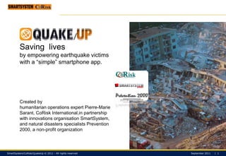 Saving  lives  by empowering earthquake victims with a “simple” smartphone app. Created by  humanitarian operations expert Pierre-Marie Sarant, CoRisk International,inpartnership with innovations organisationSmartSystem, and natural disasters specialists Prevention 2000, a non-profit organization 