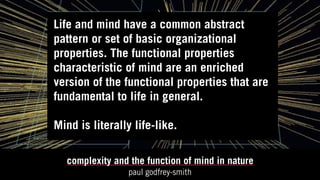 complexity and the function of mind in nature
paul godfrey-smith
Life and mind have a common abstract
pattern or set of basic organizational
properties. The functional properties
characteristic of mind are an enriched
version of the functional properties that are
fundamental to life in general.
Mind is literally life-like.
 