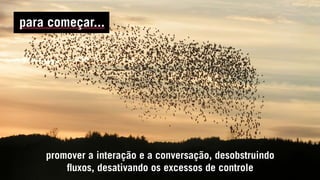 promover a interação e a conversação, desobstruindo
fluxos, desativando os excessos de controle
para começar...
 