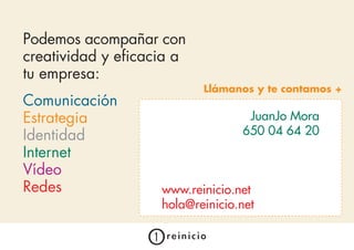 Podemos acompañar con
creatividad y eficacia a
tu empresa:
                           Llámanos y te contamos +
Comunicación
Estrategia                         JuanJo Mora
Identidad                         650 04 64 20
                                   Laura Martín
Internet                          609 02 62 87
Vídeo
Redes               www.reinicio.net
                    hola@reinicio.net
 