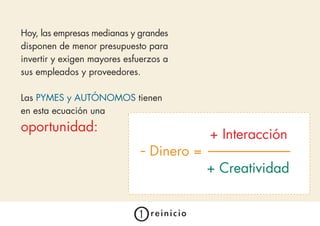 Hoy, las empresas medianas y grandes
disponen de menor presupuesto para
invertir y exigen mayores esfuerzos a
sus empleados y proveedores.

Las PYMES y AUTÓNOMOS tienen
en esta ecuación una
oportunidad:
                                           + Interacción
                              - Dinero =
                                           + Creatividad
 