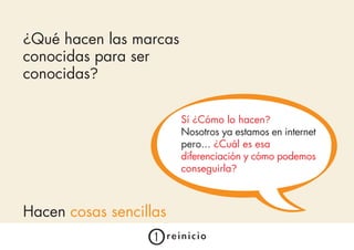 ¿Qué hacen las marcas
conocidas para ser
conocidas?

                        Sí ¿Cómo lo hacen?
                        Nosotros ya estamos en internet
                        pero... ¿Cuál es esa
                        diferenciación y cómo podemos
                        conseguirla?



Hacen cosas sencillas
 