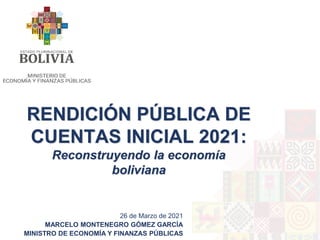 RENDICIÓN PÚBLICA DE
CUENTAS INICIAL 2021:
Reconstruyendo la economía
boliviana
26 de Marzo de 2021
MARCELO MONTENEGRO GÓMEZ GARCÍA
MINISTRO DE ECONOMÍA Y FINANZAS PÚBLICAS
 