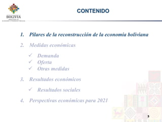 3
CONTENIDO
1. Pilares de la reconstrucción de la economía boliviana
2. Medidas económicas
 Demanda
 Oferta
 Otras medidas
3. Resultados económicos
 Resultados sociales
4. Perspectivas económicas para 2021
 