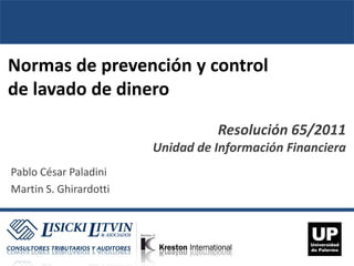Normas de prevención y control
de lavado de dinero

                                  Resolución 65/2011
                        Unidad de Información Financiera
Pablo César Paladini
Martin S. Ghirardotti
 