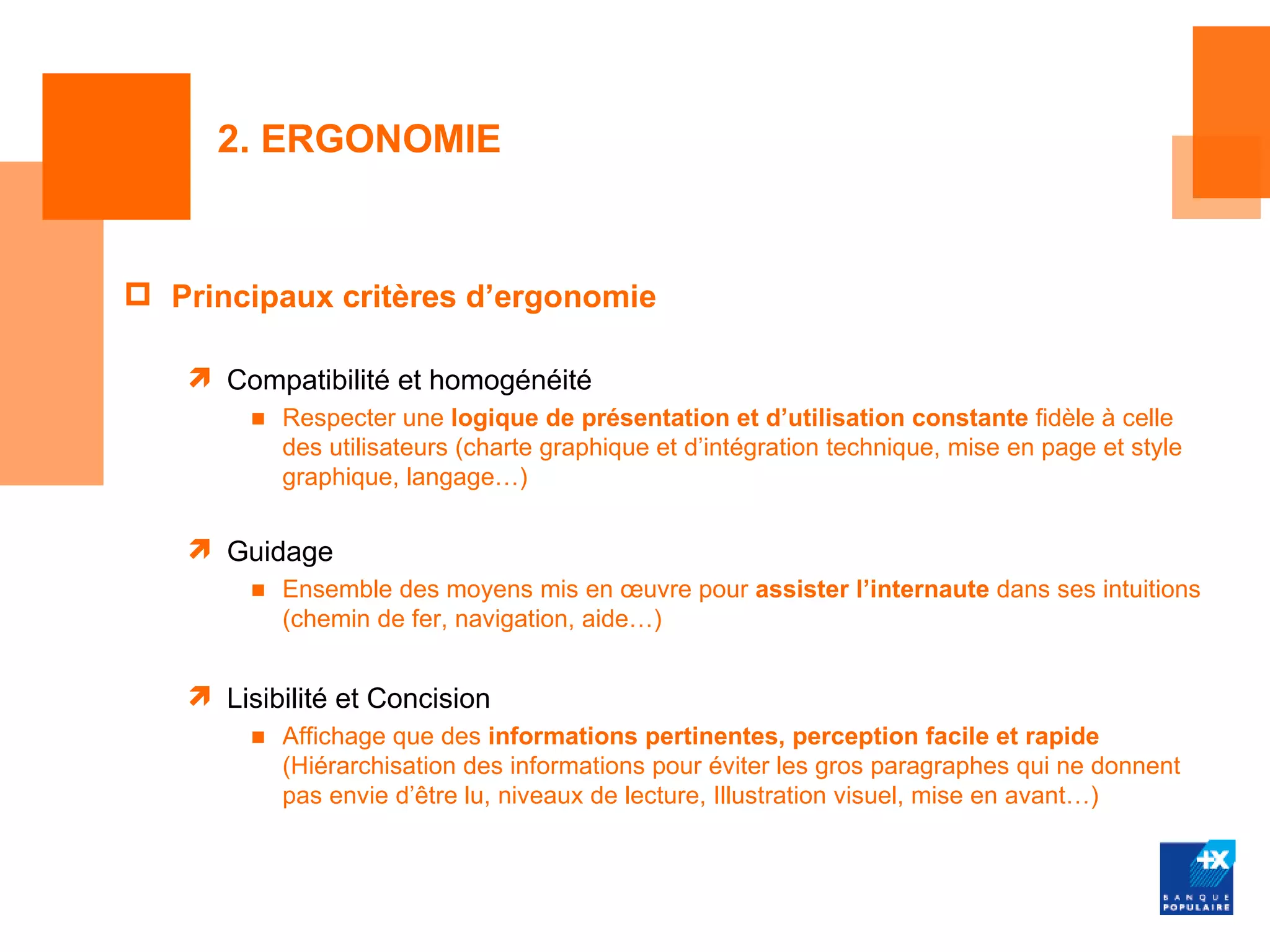 2. ERGONOMIE


 Principaux critères d’ergonomie

    Compatibilité et homogénéité
        ■ Respecter une logique de présentation et d’utilisation constante fidèle à celle
          des utilisateurs (charte graphique et d’intégration technique, mise en page et style
          graphique, langage…)


    Guidage
        ■ Ensemble des moyens mis en œuvre pour assister l’internaute dans ses intuitions
          (chemin de fer, navigation, aide…)


    Lisibilité et Concision
        ■ Affichage que des informations pertinentes, perception facile et rapide
          (Hiérarchisation des informations pour éviter les gros paragraphes qui ne donnent
          pas envie d’être lu, niveaux de lecture, Illustration visuel, mise en avant…)
 