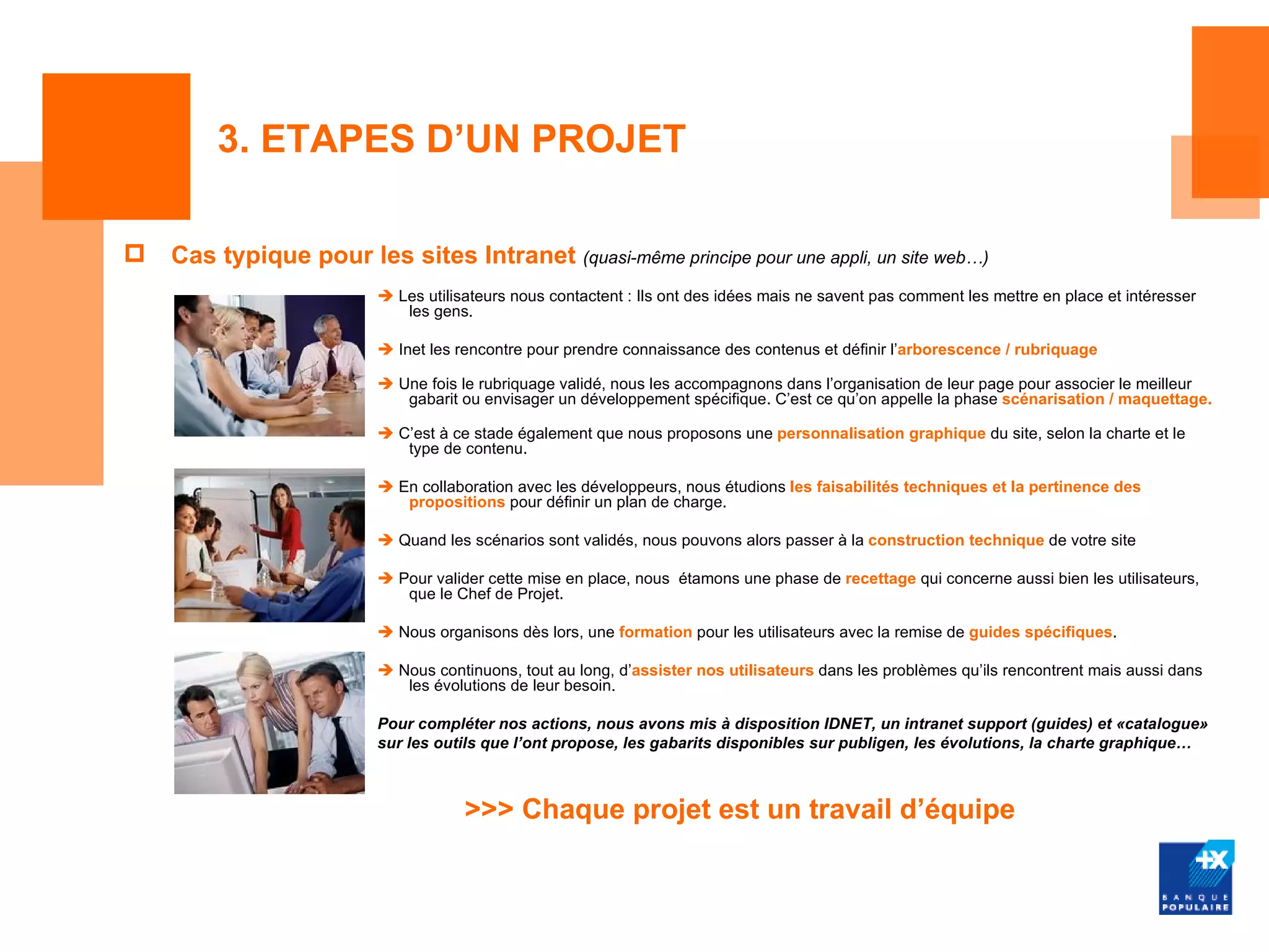 3. ETAPES D’UN PROJET

   Cas typique pour les sites Intranet (quasi-même principe pour une appli, un site web…)
                          Les utilisateurs nous contactent : Ils ont des idées mais ne savent pas comment les mettre en place et intéresser
                            les gens.

                          Inet les rencontre pour prendre connaissance des contenus et définir l’arborescence / rubriquage

                          Une fois le rubriquage validé, nous les accompagnons dans l’organisation de leur page pour associer le meilleur
                            gabarit ou envisager un développement spécifique. C’est ce qu’on appelle la phase scénarisation / maquettage.

                          C’est à ce stade également que nous proposons une personnalisation graphique du site, selon la charte et le
                            type de contenu.

                          En collaboration avec les développeurs, nous étudions les faisabilités techniques et la pertinence des
                            propositions pour définir un plan de charge.

                          Quand les scénarios sont validés, nous pouvons alors passer à la construction technique de votre site

                          Pour valider cette mise en place, nous étamons une phase de recettage qui concerne aussi bien les utilisateurs,
                            que le Chef de Projet.

                          Nous organisons dès lors, une formation pour les utilisateurs avec la remise de guides spécifiques.

                          Nous continuons, tout au long, d’assister nos utilisateurs dans les problèmes qu’ils rencontrent mais aussi dans
                            les évolutions de leur besoin.

                         Pour compléter nos actions, nous avons mis à disposition IDNET, un intranet support (guides) et «catalogue»
                         sur les outils que l’ont propose, les gabarits disponibles sur publigen, les évolutions, la charte graphique…



                                     >>> Chaque projet est un travail d’équipe
 