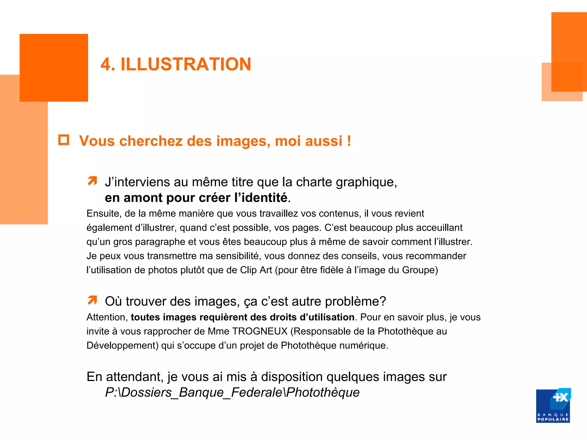 4. ILLUSTRATION



 Vous cherchez des images, moi aussi !

    J’interviens au même titre que la charte graphique,
     en amont pour créer l’identité.
   Ensuite, de la même manière que vous travaillez vos contenus, il vous revient
   également d’illustrer, quand c’est possible, vos pages. C’est beaucoup plus acceuillant
   qu’un gros paragraphe et vous êtes beaucoup plus à même de savoir comment l’illustrer.
   Je peux vous transmettre ma sensibilité, vous donnez des conseils, vous recommander
   l’utilisation de photos plutôt que de Clip Art (pour être fidèle à l’image du Groupe)


    Où trouver des images, ça c’est autre problème?
   Attention, toutes images requièrent des droits d’utilisation. Pour en savoir plus, je vous
   invite à vous rapprocher de Mme TROGNEUX (Responsable de la Photothèque au
   Développement) qui s’occupe d’un projet de Photothèque numérique.


   En attendant, je vous ai mis à disposition quelques images sur
      P:Dossiers_Banque_FederalePhotothèque
 