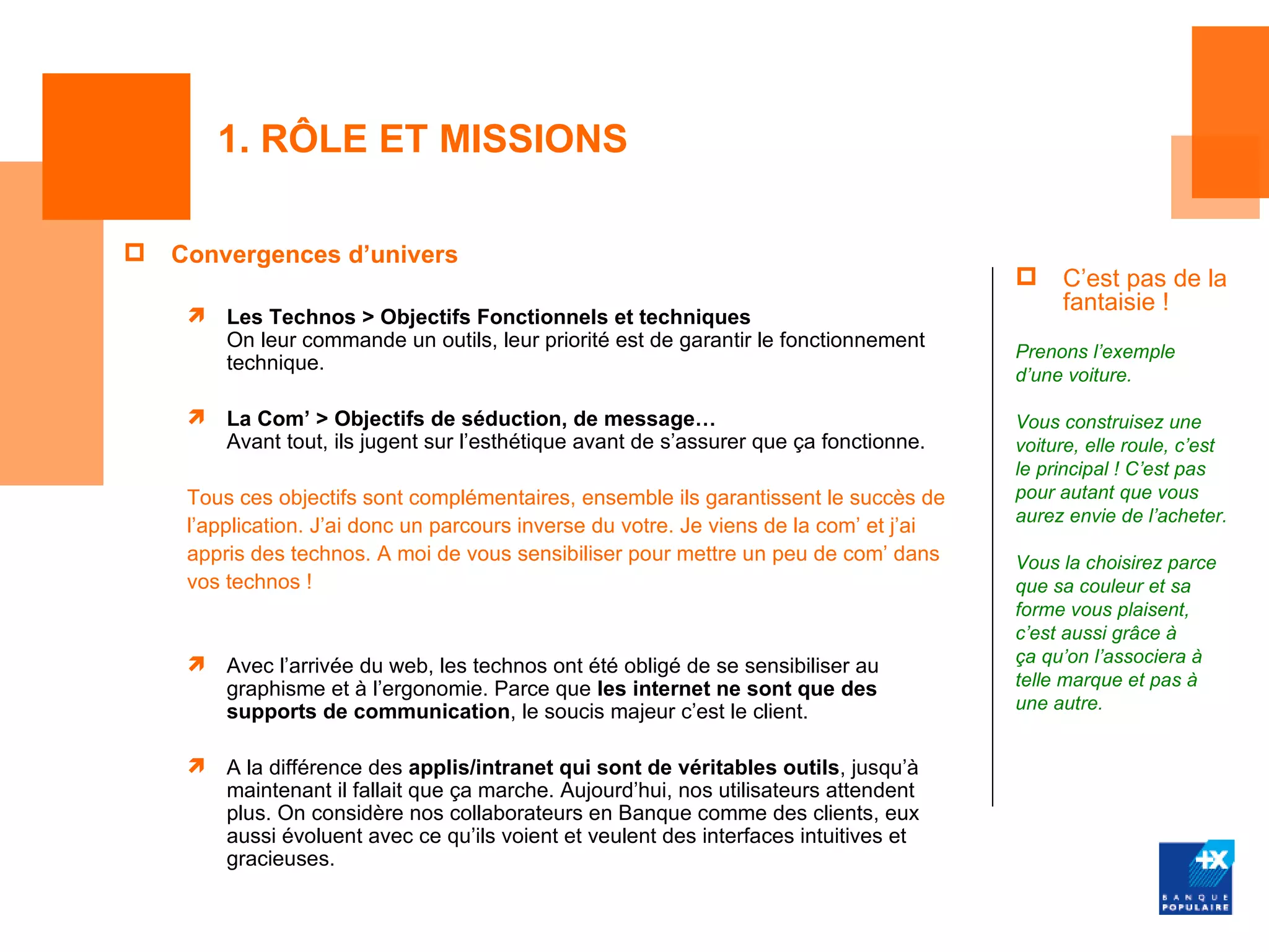 1. RÔLE ET MISSIONS

   Convergences d’univers
                                                                                              C’est pas de la
                                                                                               fantaisie !
        Les Technos > Objectifs Fonctionnels et techniques
         On leur commande un outils, leur priorité est de garantir le fonctionnement
                                                                                          Prenons l’exemple
         technique.
                                                                                          d’une voiture.

        La Com’ > Objectifs de séduction, de message…                                    Vous construisez une
         Avant tout, ils jugent sur l’esthétique avant de s’assurer que ça fonctionne.    voiture, elle roule, c’est
                                                                                          le principal ! C’est pas
     Tous ces objectifs sont complémentaires, ensemble ils garantissent le succès de      pour autant que vous
                                                                                          aurez envie de l’acheter.
     l’application. J’ai donc un parcours inverse du votre. Je viens de la com’ et j’ai
     appris des technos. A moi de vous sensibiliser pour mettre un peu de com’ dans       Vous la choisirez parce
     vos technos !                                                                        que sa couleur et sa
                                                                                          forme vous plaisent,
                                                                                          c’est aussi grâce à
                                                                                         ça qu’on l’associera à
         Avec l’arrivée du web, les technos ont été obligé de se sensibiliser au
         graphisme et à l’ergonomie. Parce que les internet ne sont que des               telle marque et pas à
         supports de communication, le soucis majeur c’est le client.                     une autre.


        A la différence des applis/intranet qui sont de véritables outils, jusqu’à
         maintenant il fallait que ça marche. Aujourd’hui, nos utilisateurs attendent
         plus. On considère nos collaborateurs en Banque comme des clients, eux
         aussi évoluent avec ce qu’ils voient et veulent des interfaces intuitives et
         gracieuses.
 