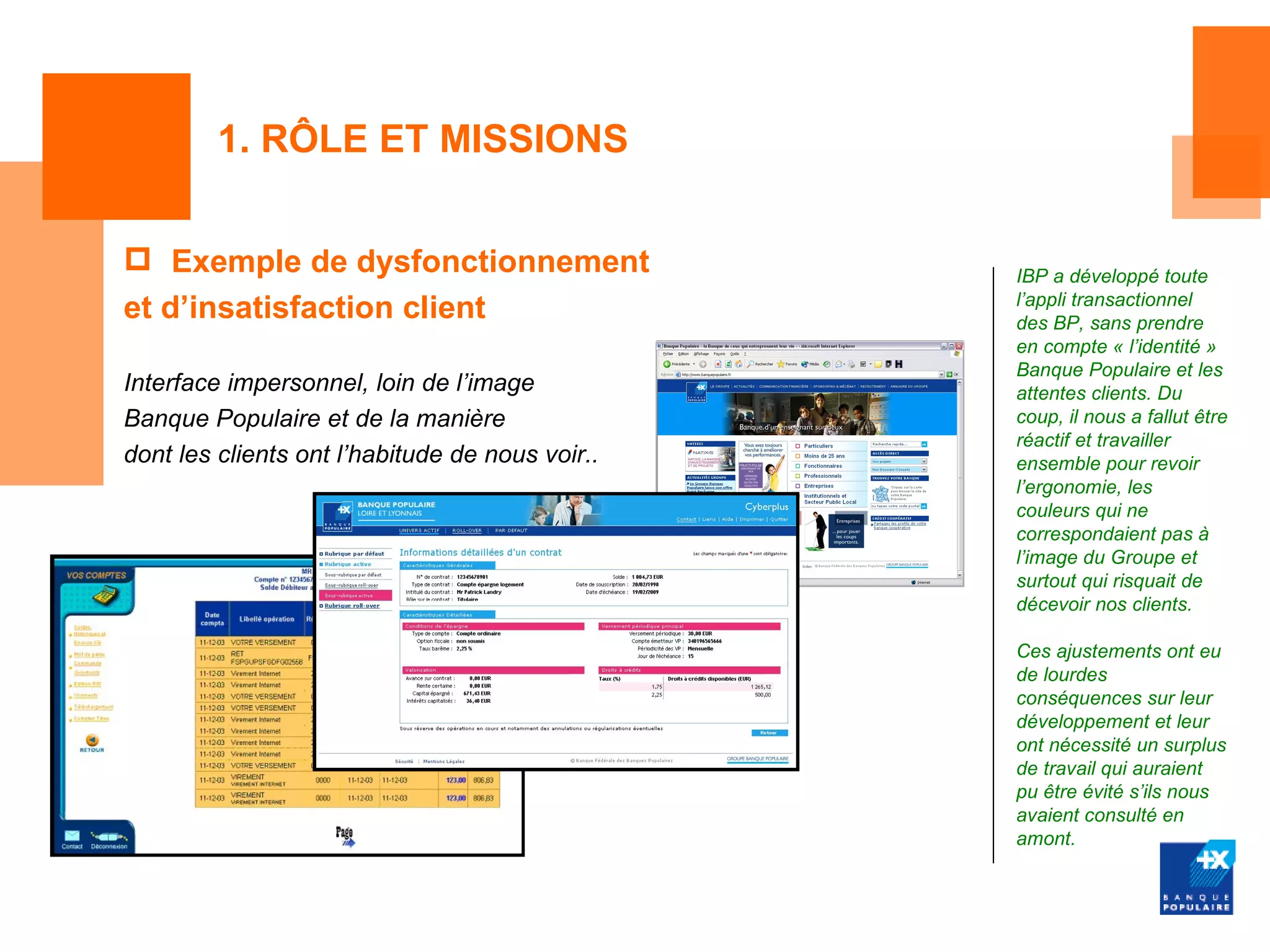 1. RÔLE ET MISSIONS


 Exemple de dysfonctionnement                   IBP a développé toute
                                                 l’appli transactionnel
et d’insatisfaction client                       des BP, sans prendre
                                                 en compte « l’identité »
                                                 Banque Populaire et les
Interface impersonnel, loin de l’image           attentes clients. Du
Banque Populaire et de la manière                coup, il nous a fallut être
                                                 réactif et travailler
dont les clients ont l’habitude de nous voir..   ensemble pour revoir
                                                 l’ergonomie, les
                                                 couleurs qui ne
                                                 correspondaient pas à
                                                 l’image du Groupe et
                                                 surtout qui risquait de
                                                 décevoir nos clients.

                                                 Ces ajustements ont eu
                                                 de lourdes
                                                 conséquences sur leur
                                                 développement et leur
                                                 ont nécessité un surplus
                                                 de travail qui auraient
                                                 pu être évité s’ils nous
                                                 avaient consulté en
                                                 amont.
 