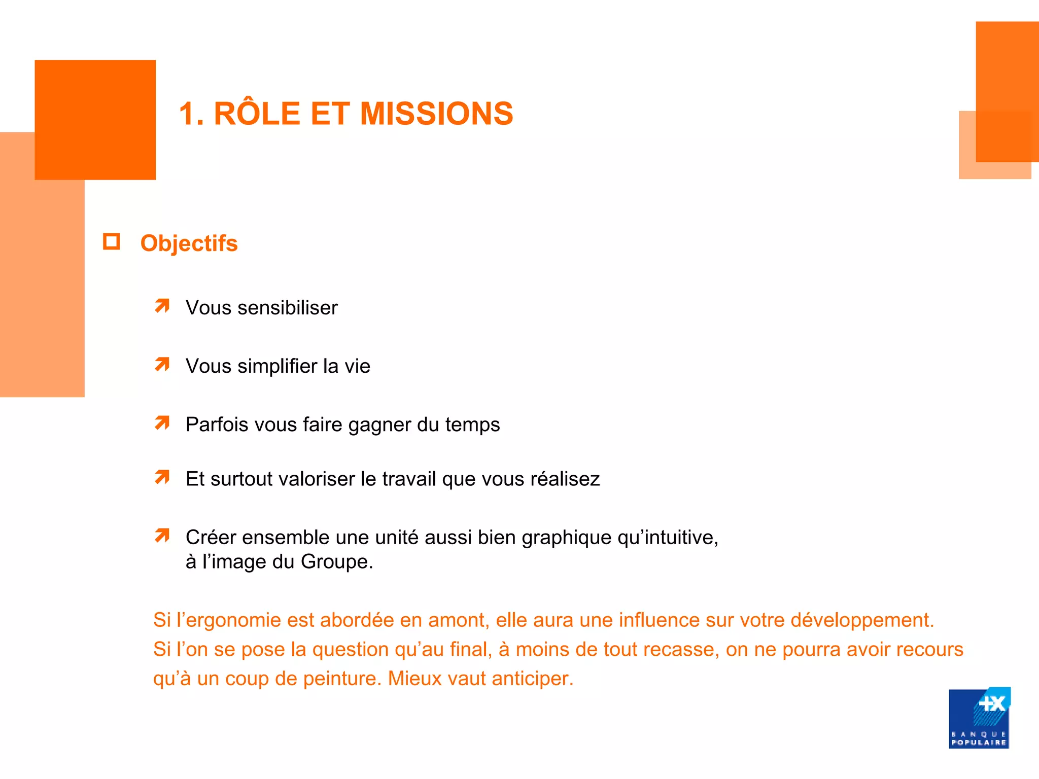 1. RÔLE ET MISSIONS


 Objectifs

     Vous sensibiliser

     Vous simplifier la vie

     Parfois vous faire gagner du temps

     Et surtout valoriser le travail que vous réalisez

     Créer ensemble une unité aussi bien graphique qu’intuitive,
      à l’image du Groupe.

    Si l’ergonomie est abordée en amont, elle aura une influence sur votre développement.
    Si l’on se pose la question qu’au final, à moins de tout recasse, on ne pourra avoir recours
    qu’à un coup de peinture. Mieux vaut anticiper.
 