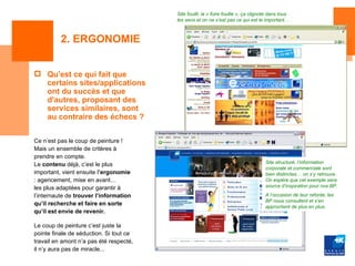 Site fouilli, la « foire fouille », ça clignote dans tous
                                         les sens et on ne s’est pas ce qui est le important…



          2. ERGONOMIE


 Qu'est ce qui fait que
  certains sites/applications
  ont du succès et que
  d'autres, proposant des
  services similaires, sont
  au contraire des échecs ?

Ce n’est pas le coup de peinture !
Mais un ensemble de critères à
prendre en compte.
Le contenu déjà, c’est le plus                                                       Site structuré, l’information
                                                                                     corporate et commerciale sont
important, vient ensuite l’ergonomie                                                 bien distinctes… on s’y retrouve.
: agencement, mise en avant…                                                         On espère que cet exemple sera
les plus adaptées pour garantir à                                                    source d’inspiration pour nos BP.

l’internaute de trouver l’information                                                A l’occasion de leur refonte, les
                                                                                     BP nous consultent et s’en
qu’il recherche et faire en sorte                                                    approchent de plus en plus.
qu’il est envie de revenir.

Le coup de peinture c’est juste la
pointe finale de séduction. Si tout ce
travail en amont n’a pas été respecté,
il n’y aura pas de miracle...
 