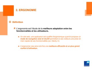 2. ERGONOMIE



 Définition

    L’ergonomie est l’étude de la meilleure adaptation entre les
     fonctionnalités et les utilisateurs.

       ■ Un site web, une application est qualifié d'ergonomique quand il propose un
         mode de navigation aisé et intuitif permettant à ses visiteurs une prise en
         main rapide de ses fonctionnalités (ex: Clarity )

       ■ L'ergonomie vise ainsi à la fois une meilleure efficacité et un plus grand
         confort d'utilisation.
 