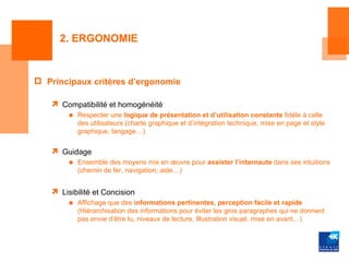 2. ERGONOMIE


 Principaux critères d’ergonomie

    Compatibilité et homogénéité
        ■ Respecter une logique de présentation et d’utilisation constante fidèle à celle
          des utilisateurs (charte graphique et d’intégration technique, mise en page et style
          graphique, langage…)


    Guidage
        ■ Ensemble des moyens mis en œuvre pour assister l’internaute dans ses intuitions
          (chemin de fer, navigation, aide…)


    Lisibilité et Concision
        ■ Affichage que des informations pertinentes, perception facile et rapide
          (Hiérarchisation des informations pour éviter les gros paragraphes qui ne donnent
          pas envie d’être lu, niveaux de lecture, Illustration visuel, mise en avant…)
 